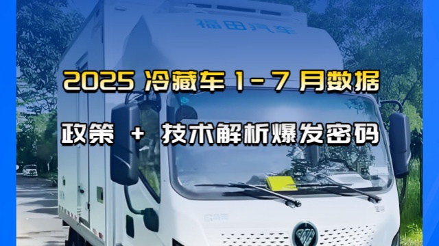 2025年新能源冷藏车 1-7 月数据，政策 + 技术解析爆发密码
